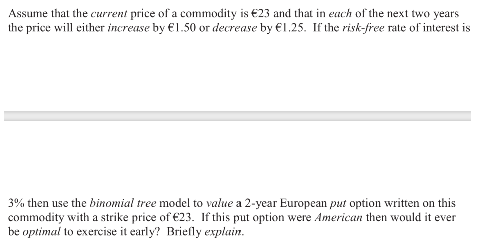 Assume that the current price of a commodity is €23 and that in each of the next two years
the price will either increase by €1.50 or decrease by €1.25. If the risk-free rate of interest is
3% then use the binomial tree model to value a 2-year European put option written on this
commodity with a strike price of €23. If this put option were American then would it ever
be optimal to exercise it early? Briefly explain.