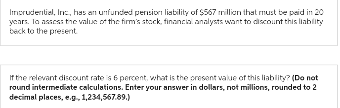 Imprudential, Inc., has an unfunded pension liability of $567 million that must be paid in 20
years. To assess the value of the firm's stock, financial analysts want to discount this liability
back to the present.
If the relevant discount rate is 6 percent, what is the present value of this liability? (Do not
round intermediate calculations. Enter your answer in dollars, not millions, rounded to 2
decimal places, e.g., 1,234,567.89.)