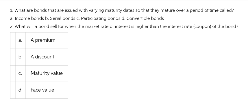 1. What are bonds that are issued with varying maturity dates so that they mature over a period of time called?
a. Income bonds b. Serial bonds c. Participating bonds d. Convertible bonds
2. What will a bond sell for when the market rate of interest is higher than the interest rate (coupon) of the bond?
a.
b.
C.
d.
A premium
A discount
Maturity value
Face value