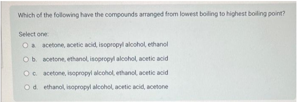 Which of the following have the compounds arranged from lowest boiling to highest boiling point?
Select one:
O a. acetone, acetic acid, isopropyl alcohol, ethanol
O b.
acetone, ethanol, isopropyl alcohol, acetic acid
O c. acetone, isopropyl alcohol, ethanol, acetic acid
O d. ethanol, isopropyl alcohol, acetic acid, acetone