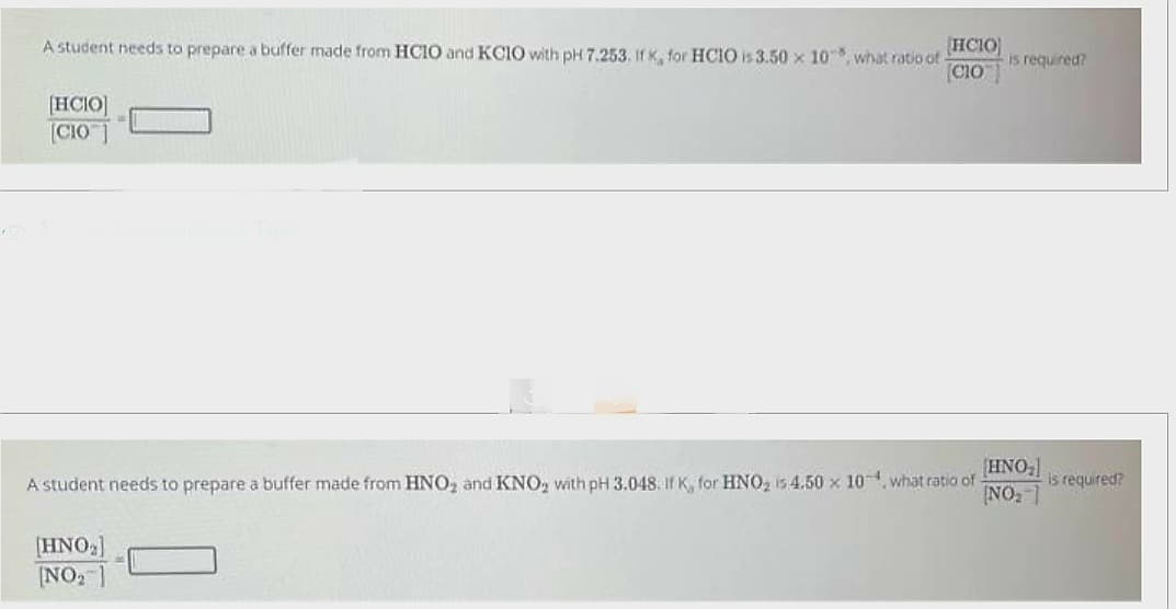 A student needs to prepare a buffer made from HCIO and KCIO with pH 7.253. If K, for HCIO is 3.50 x 10, what ratio of HCIO is required?
[CIO™]
[HCIO]
[CIO]
0
HNO₂]
A student needs to prepare a buffer made from HNO₂ and KNO₂ with pH 3.048. If K, for HNO₂ 15 4.50 x 10, what ratio of
NO₂]
[HNO₂]
[NO₂7
is required?