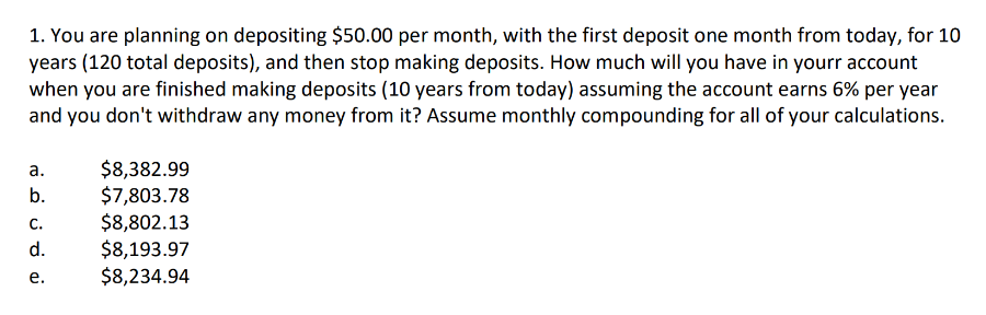 1. You are planning on depositing $50.00 per month, with the first deposit one month from today, for 10
years (120 total deposits), and then stop making deposits. How much will you have in yourr account
when you are finished making deposits (10 years from today) assuming the account earns 6% per year
and you don't withdraw any money from it? Assume monthly compounding for all of your calculations.
a.
b.
C.
d.
e.
$8,382.99
$7,803.78
$8,802.13
$8,193.97
$8,234.94