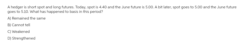 A hedger is short spot and long futures. Today, spot is 4.40 and the June future is 5.00. A bit later, spot goes to 5.00 and the June future
goes to 5.10. What has happened to basis in this period?
A) Remained the same
B) Cannot tell
C) Weakened
D) Strengthened