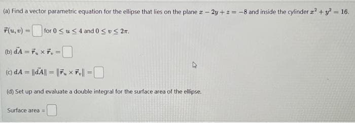 (a) Find a vector parametric equation for the ellipse that lies on the plane z-2y+z= -8 and inside the cylinder z² + y² = 16.
F(u, v) =
for 0≤u≤4 and 0 ≤ ≤ 2m.
(b) dA=7 x 7 =
(c) dA = || A|| = ||Fux Fe|| =0
(d) Set up and evaluate a double integral for the surface area of the ellipse.
Surface area =