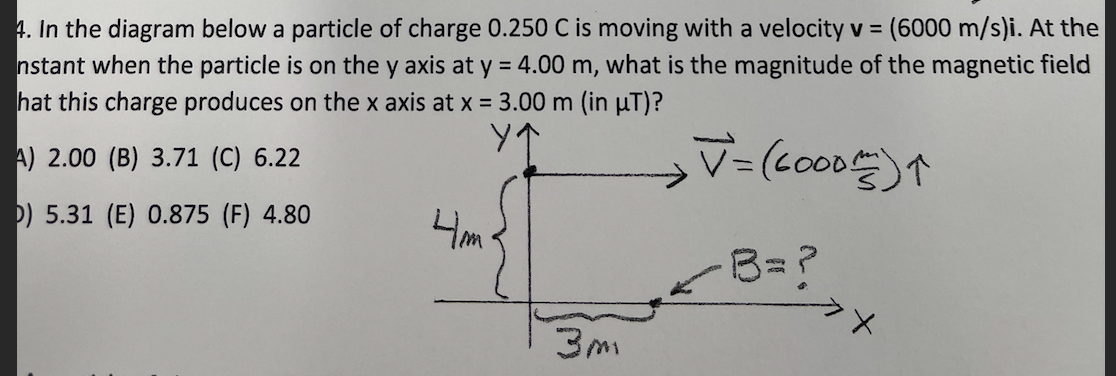 4. In the diagram below a particle of charge 0.250 C is moving with a velocity v = (6000 m/s)i. At the
nstant when the particle is on the y axis at y = 4.00 m, what is the magnitude of the magnetic field
hat this charge produces on the x axis at x = 3.00 m (in µT)?
A) 2.00 (B) 3.71 (C) 6.22
D) 5.31 (E) 0.875 (F) 4.80
4m
B=?

