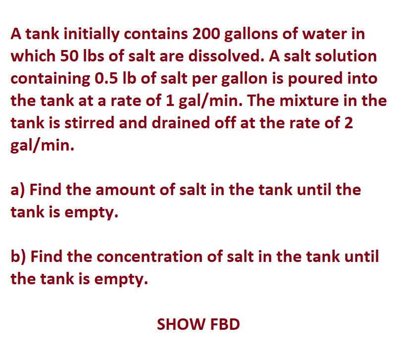 A tank initially contains 200 gallons of water in
which 50 lbs of salt are dissolved. A salt solution
containing 0.5 lb of salt per gallon is poured into
the tank at a rate of 1 gal/min. The mixture in the
tank is stirred and drained off at the rate of 2
gal/min.
a) Find the amount of salt in the tank until the
tank is empty.
b) Find the concentration of salt in the tank until
the tank is empty.
SHOW FBD
