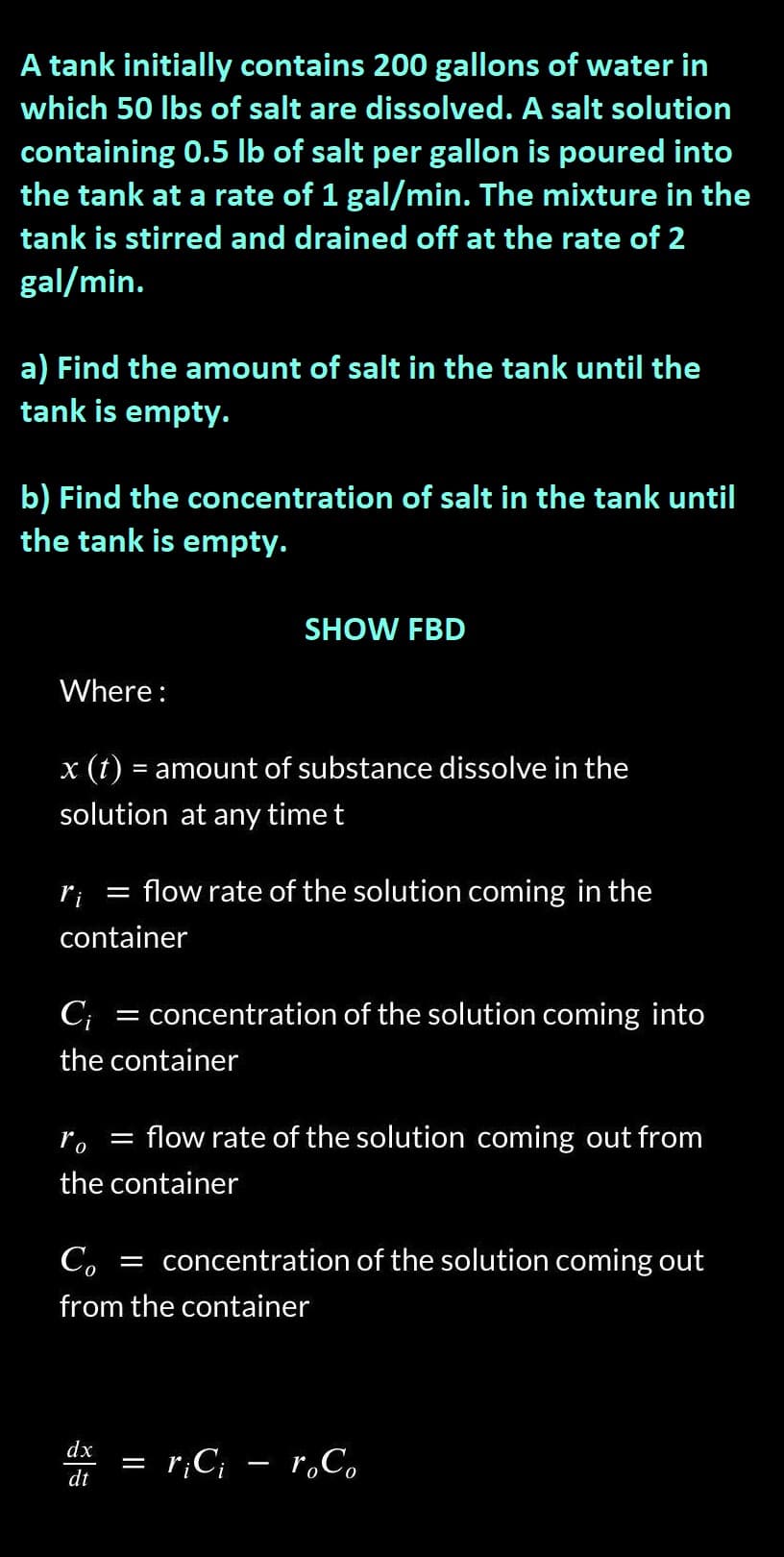 A tank initially contains 200 gallons of water in
which 50 lbs of salt are dissolved. A salt solution
containing 0.5 lb of salt per gallon is poured into
the tank at a rate of 1 gal/min. The mixture in the
tank is stirred and drained off at the rate of 2
gal/min.
a) Find the amount of salt in the tank until the
tank is empty.
b) Find the concentration of salt in the tank until
the tank is empty.
Where:
x (t) = amount of substance dissolve in the
solution at any time t
ri
=
container
SHOW FBD
flow rate of the solution coming in the
C₁ = concentration of the solution coming into
the container
dx
dt
ro =
flow rate of the solution coming out from
the container
Co
= concentration of the solution coming out
from the container
||
r¡Ci - roCo