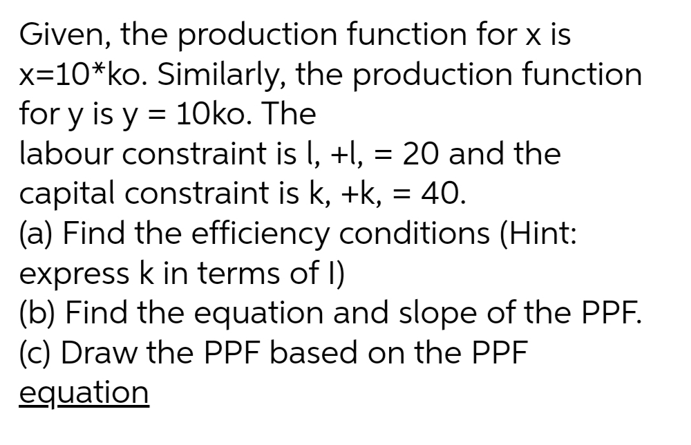 Given, the production function for x is
x=10*ko. Similarly, the production function
for y is y = 10ko. The
labour constraint is l, +l, = 20 and the
capital constraint is k, +k, = 40.
(a) Find the efficiency conditions (Hint:
express k in terms of I)
(b) Find the equation and slope of the PPF.
(c) Draw the PPF based on the PPF
equation
