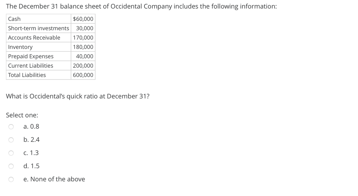 The December 31 balance sheet of Occidental Company includes the following information:
Cash
$60,000
Short-term investments
30,000
Accounts Receivable
170,000
Inventory
180,000
Prepaid Expenses
40,000
Current Liabilities
200,000
Total Liabilities
600,000
What is Occidental's quick ratio at December 31?
Select one:
а. О.8
b. 2.4
С. 1.3
d. 1.5
e. None of the above
