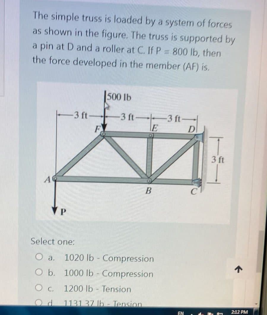 The simple truss is loaded by a system of forces
as shown in the figure. The truss is supported by
a pin at D and a roller at C. If P = 800 lb, then
the force developed in the member (AF) is.
500 lb
-3 ft-
-3 ft-
F
-3 ft-
E
B
Select one:
O a. 1020 lb - Compression
O b. 1000 lb - Compression
1200 lb Tension
0 с.
.
Od 1131 37 lb - Tension
EN
D
3 ft
↑
2:12 PM