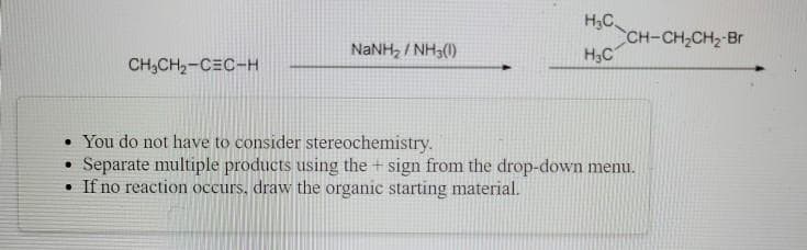 H,C.
CH-CH,CH2-Br
H3C
NaNH, / NH3(1)
CH;CH,-C=C-H
• You do not have to consider stereochemistry.
Separate multiple products using the + sign from the drop-down menu.
• If no reaction occurs, draw the organic starting material.
