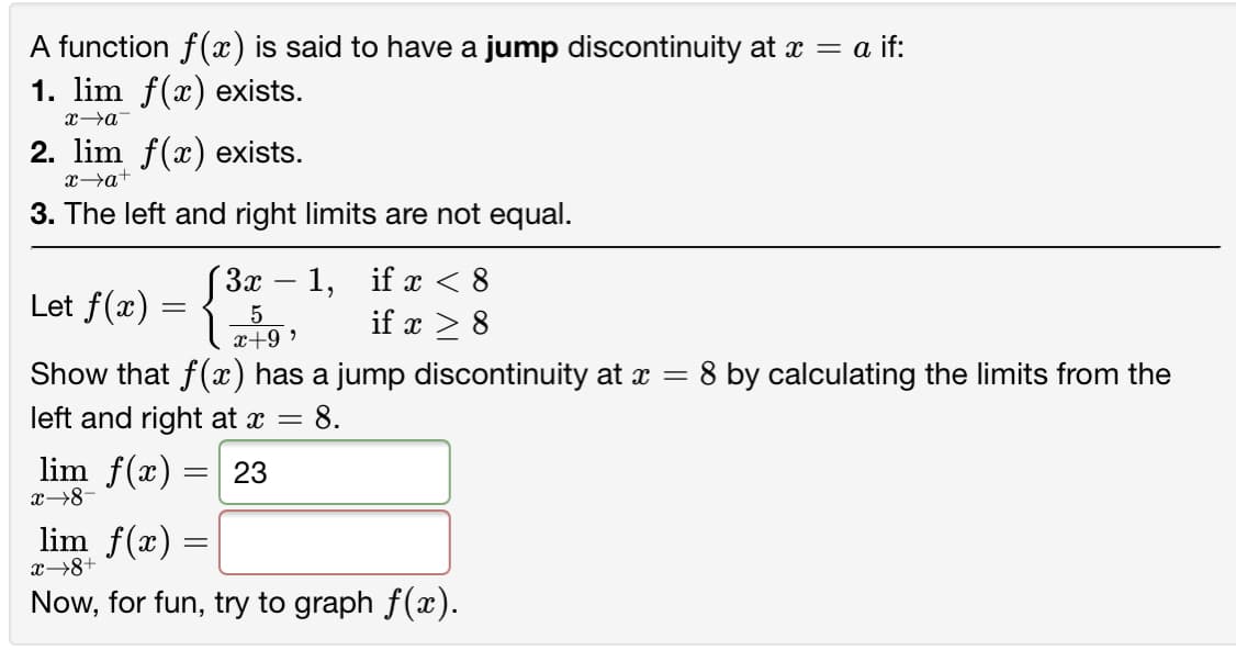 A function f(x) is said to have a jump discontinuity at x = a if:
1. lim f(x) exists.
2. lim f(x) exists.
x→a+
3. The left and right limits are not equal.
"За — 1,
if x < 8
Let f(x) =
5
x+9 ,
if x > 8
Show that f(x) has a jump discontinuity at a =
= 8.
:8 by calculating the limits from the
left and right at x =
lim f(x) =| 23
x→8-
lim f(x) =
x→8+
Now, for fun, try to graph f(x).
