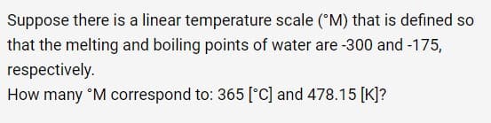 Suppose there is a linear temperature scale (M) that is defined so
that the melting and boiling points of water are -300 and -175,
respectively.
How many ᵒM correspond to: 365 [°C] and 478.15 [K]?