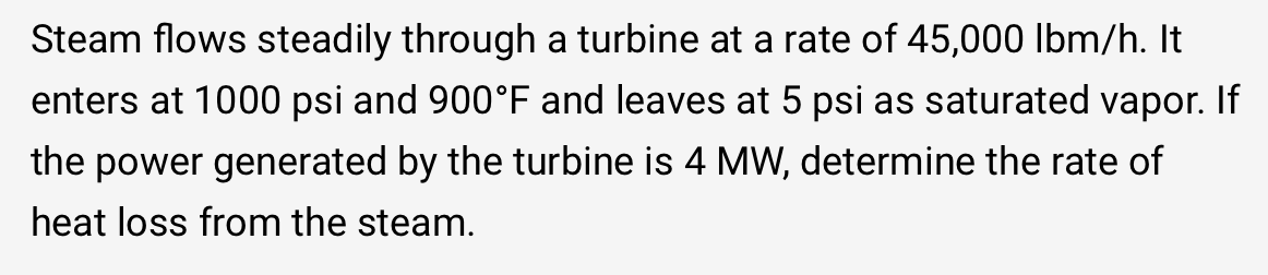 Steam flows steadily through a turbine at a rate of 45,000 lbm/h. It
enters at 1000 psi and 900°F and leaves at 5 psi as saturated vapor. If
the power generated by the turbine is 4 MW, determine the rate of
heat loss from the steam.