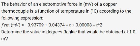 The behavior of an electromotive force in (mV) of a copper
thermocouple is a function of temperature in (°C) according to the
following expression:
fem (mv) = -0.93709 +0.04374 t + 0.00008 * t^2
Determine the value in degrees Rankie that would be obtained at 1.0
mV