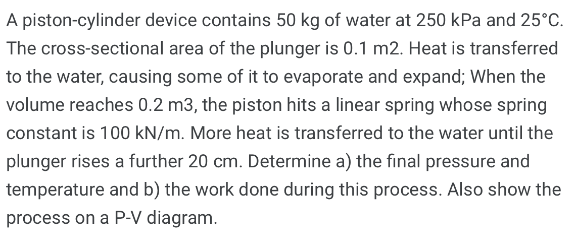 A piston-cylinder device contains 50 kg of water at 250 kPa and 25°C.
The cross-sectional area of the plunger is 0.1 m2. Heat is transferred
to the water, causing some of it to evaporate and expand; When the
volume reaches 0.2 m3, the piston hits a linear spring whose spring
constant is 100 kN/m. More heat is transferred to the water until the
plunger rises a further 20 cm. Determine a) the final pressure and
temperature and b) the work done during this process. Also show the
process on a P-V diagram.