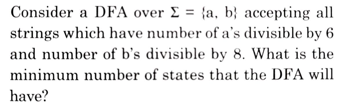 Consider a DFA over E = {a, b} accepting all
strings which have number of a's divisible by 6
and number of b's divisible by 8. What is the
minimum number of states that the DFA will
have?
