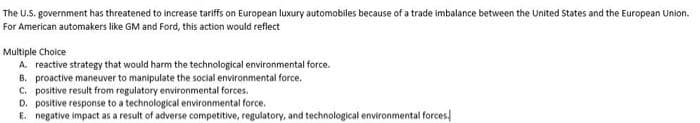 The U.S. government has threatened to increase tariffs on European luxury automobiles because of a trade imbalance between the United States and the European Union.
For American automakers like GM and Ford, this action would reflect
Multiple Choice
A. reactive strategy that would harm the technological environmental force.
B. proactive maneuver to manipulate the social environmental force.
C. positive result from regulatory environmental forces.
D. positive response to a technological environmental force.
E. negative impact as a result of adverse competitive, regulatory, and technological environmental forces