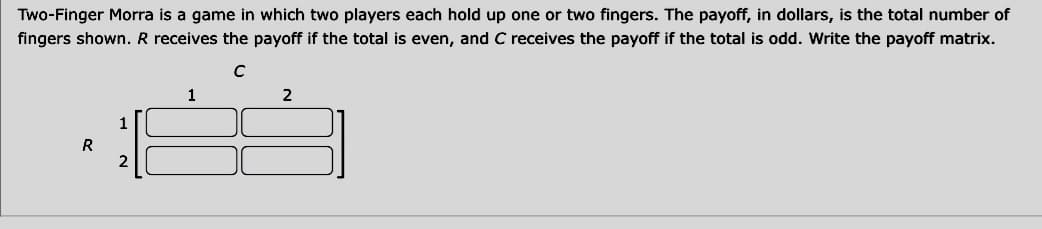 Two-Finger Morra is a game in which two players each hold up one or two fingers. The payoff, in dollars, is the total number of
fingers shown. R receives the payoff if the total is even, and C receives the payoff if the total is odd. Write the payoff matrix.
с
R
1
2
1
2