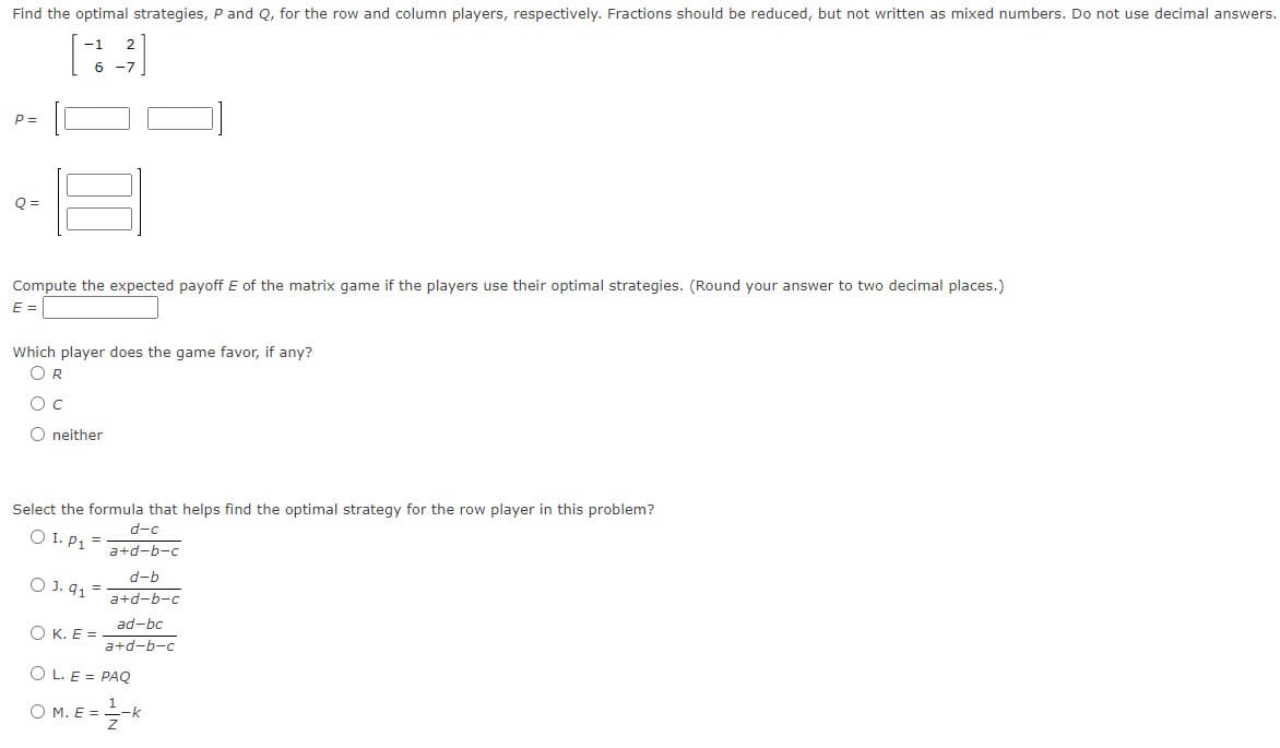 Find the optimal strategies, P and Q, for the row and column players, respectively. Fractions should be reduced, but not written as mixed numbers. Do not use decimal answers.
P=
Q=
6 -7
Compute the expected payoff E of the matrix game if the players use their optimal strategies. (Round your answer to two decimal places.)
E =
Which player does the game favor, if any?
OR
O C
O neither
Select the formula that helps find the optimal strategy for the row player in this problem?
O I. P₁ =
O J. 9₁ =
d-c
a+d-b-c
d-b
a+d-b-c
ad-bc
a+d-b-c
OK. E=
OL. E = PAQ
O M. E
= -1/2-k
=