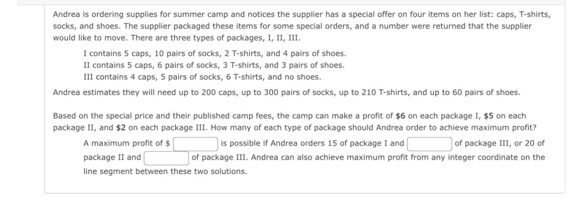 Andrea is ordering supplies for summer camp and notices the supplier has a special offer on four items on her list: caps, T-shirts,
socks, and shoes. The supplier packaged these items for some special orders, and a number were returned that the supplier
would like to move. There are three types of packages, I, II, III.
I contains 5 caps, 10 pairs of socks, 2 T-shirts, and 4 pairs of shoes.
II contains 5 caps, 6 pairs of socks, 3 T-shirts, and 3 pairs of shoes.
III contains 4 caps, 5 pairs of socks, 6 T-shirts, and no shoes.
Andrea estimates they will need up to 200 caps, up to 300 pairs of socks, up to 210 T-shirts, and up to 60 pairs of shoes.
Based on the special price and their published camp fees, the camp can make a profit of $6 on each package I, $5 on each
package II, and $2 on each package III. How many of each type of package should Andrea order to achieve maximum profit?
of package III, or 20 of
is possible if Andrea orders 15 of package I and
A maximum profit of $
package II and
of package III. Andrea can also achieve maximum profit from any integer coordinate on the
line segment between these two solutions.