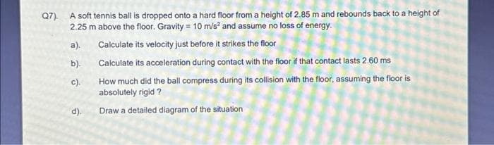 Q7). A soft tennis ball is dropped onto a hard floor from a height of 2.85 m and rebounds back to a height of
2.25 m above the floor. Gravity = 10 m/s² and assume no loss of energy.
a).
Calculate its velocity just before it strikes the floor
Calculate its acceleration during contact with the floor if that contact lasts 2.60 ms
How much did the ball compress during its collision with the floor, assuming the floor is
absolutely rigid?
Draw a detailed diagram of the situation
b).
DO
c).
d).