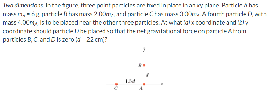 Two dimensions. In the figure, three point particles are fixed in place in an xy plane. Particle A has
mass mA = 6 g, particle B has mass 2.00mA, and particle C has mass 3.00mA. A fourth particle D, with
mass 4.00mA, is to be placed near the other three particles. At what (a) x coordinate and (b) y
coordinate should particle D be placed so that the net gravitational force on particle A from
particles B, C, and D is zero (d = 22 cm)?
1.5d
B
A
d
-x