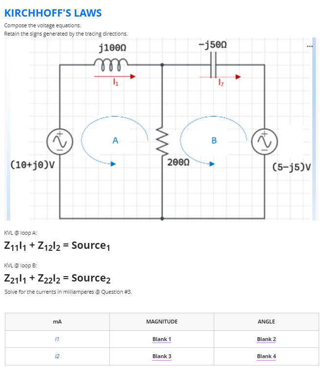 KIRCHHOFF'S LAWS
Compose the voltage equations.
Retain the signs generated by the tracing directions.
j1000
-j500
el
A
(10+j®)V
2000
(5-j5)V
KVL @ loop A:
Z111 + Z12l2 = Source,
KVL @ loop B:
Z2111 + Z22l2 = Source2
Solve for the currents in milliamperes @ Question #3.
MAGNITUDE
ANGLE
11
Blank 1
Blank 2
12
Blank 3
Blank 4
