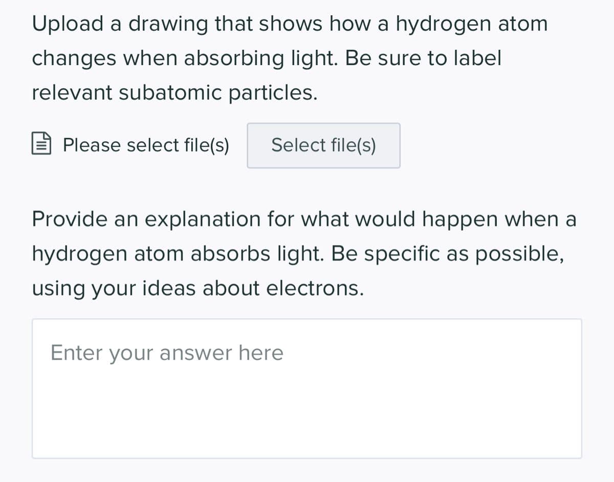 Upload a drawing that shows how a hydrogen atom
changes when absorbing light. Be sure to label
relevant subatomic particles.
Please select file(s)
Select file(s)
Provide an explanation for what would happen when a
hydrogen atom absorbs light. Be specific as possible,
using your ideas about electrons.
Enter your answer here