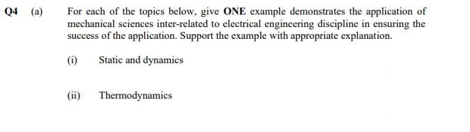 Q4 (a)
For each of the topics below, give ONE example demonstrates the application of
mechanical sciences inter-related to electrical engineering discipline in ensuring the
success of the application. Support the example with appropriate explanation.
(i)
Static and dynamics
(ii)
Thermodynamics
