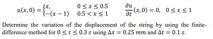 0 < x< 0.5
u(x, 0) = {"x – 1)
(x,
l-(x – 1) 0.5 <x<1
ди
(x, 0) = 0, 0 <x<1
at
Determine the variation of the displacement of the string by using the finite-
difference method for 0 <t < 0.3 s using Ax = 0.25 mm and At = 0.1 s.
