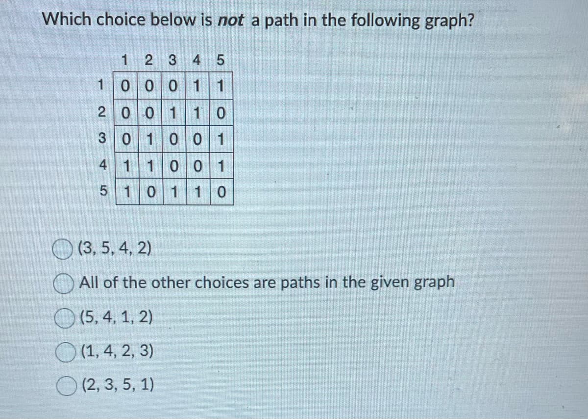 Which choice below is not a path in the following graph?
1
2
1
2 3 4 5
0 0 0 1 1
4
0
3 0
0 1 1 0
1
1 1
5 1 0
0 0 1
0 0 1
1 1 0
(3, 5, 4, 2)
All of the other choices are paths in the given graph
(5, 4, 1, 2)
(1, 4, 2, 3)
(2, 3, 5, 1)