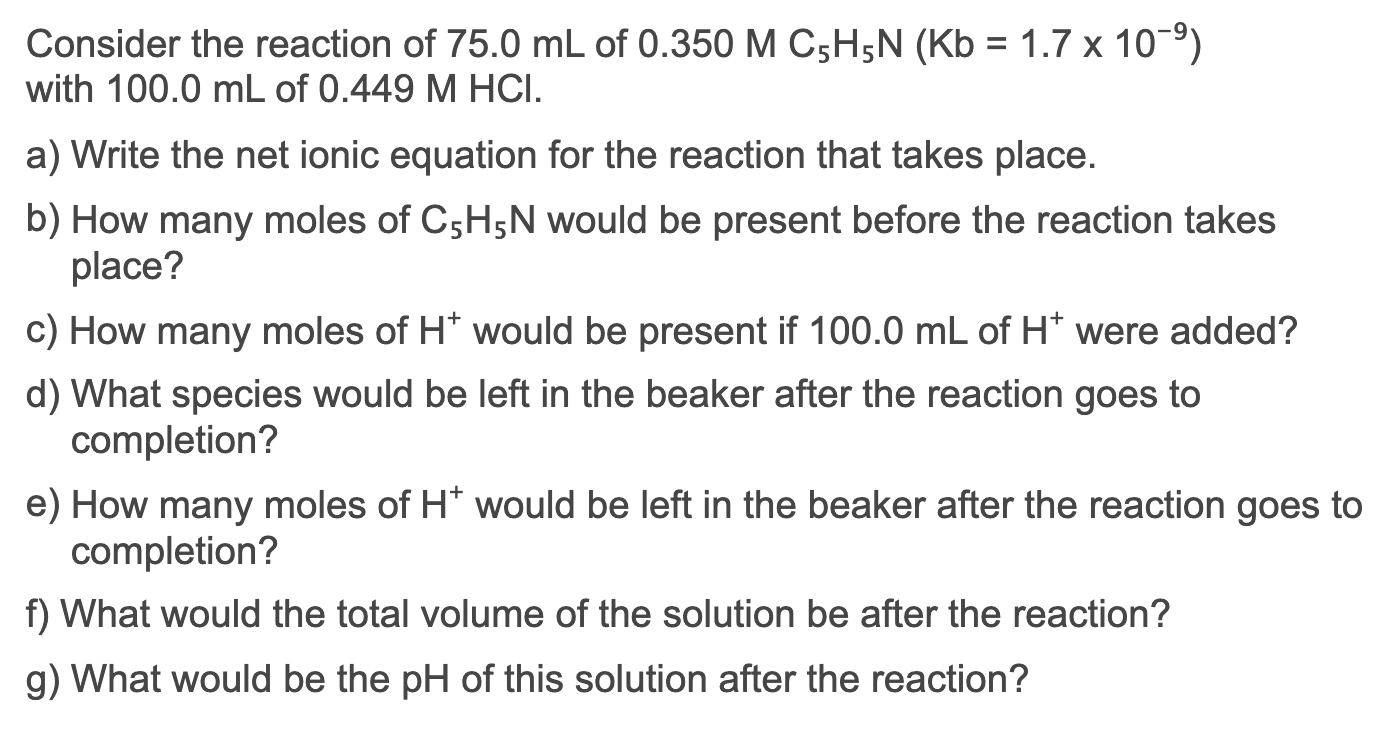 Consider the reaction of 75.0 mL of 0.350 M C5H5N (Kb = 1.7 x 10-9)
with 100.0 mL of 0.449 M HCI.
a) Write the net ionic equation for the reaction that takes place.
b) How many moles of C5H5N would be present before the reaction takes
place?
c) How many moles of H* would be present if 100.0 mL of H* were added?
