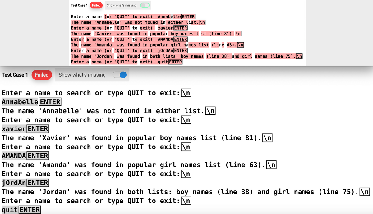 Test Case 1
Failed Show what's missing
||
Enter a name (or 'QUIT' to exit): Annabelle ENTER
The name 'Annabelle' was not found in either list.\n
Enter a name (or 'QUIT' to exit): xavier ENTER
The name Xavier' was found in popular boy names list (line 81). \n
Enter a name (or 'QUIT' to exit): AMANDA ENTER
The name 'Amanda' was found in popular girl names list (line 63).\n
Enter a name (or 'QUIT' to exit): j0rdAn ENTER
The name 'Jordan' was found in both lists: boy names (line 38) and girl names (line 75).\n
Enter a name (or 'QUIT' to exit): quit ENTER
Test Case 1 Failed Show what's missing
Enter a name to search or type QUIT to exit: \n
Annabelle ENTER
The name
Enter a name to search or type QUIT to exit: \n
xavier ENTER
Annabelle' was not found in either list.\n
The name 'Xavier' was found in popular boy names list (line 81). \n
QUIT to exit: \n
Enter a name to search or type
AMANDA ENTER
The name 'Amanda' was found in
Enter a name to search or type
jordAn ENTER
popular girl names list (line 63).\n
QUIT to exit: \n
The name 'Jordan' was found in both lists: boy names (line 38) and girl names (line 75).\n
Enter a name to search or type QUIT to exit: \n
quit ENTER