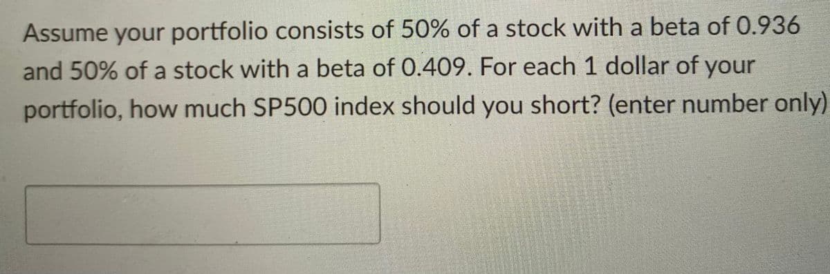 Assume your portfolio consists of 50% of a stock with a beta of 0.936
and 50% of a stock with a beta of 0.409. For each 1 dollar of your
portfolio, how much SP500 index should you short? (enter number only)