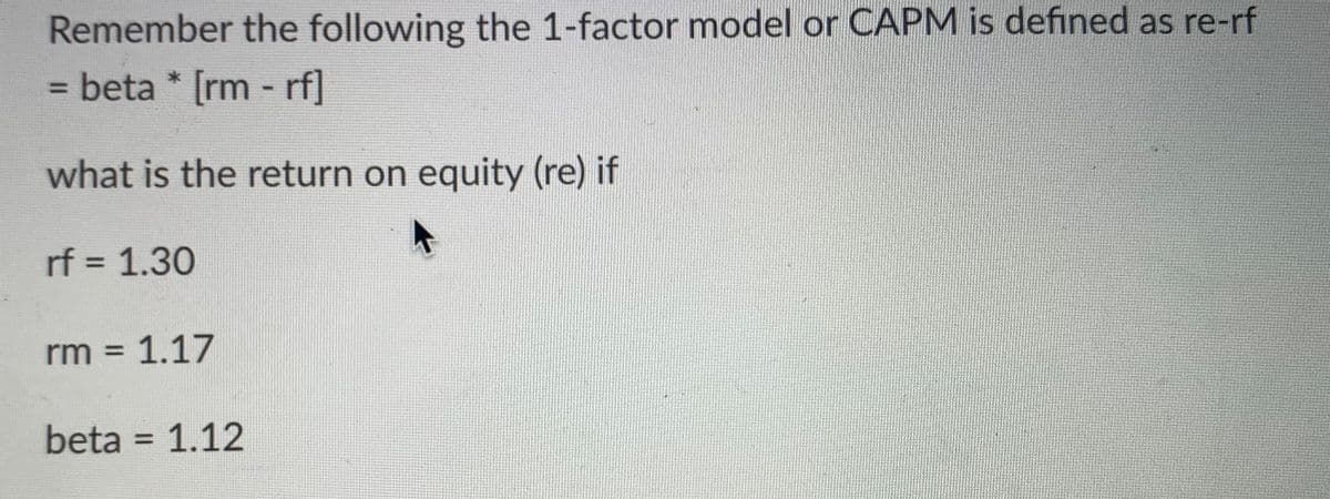 Remember the following the 1-factor model or CAPM is defined as re-rf
= beta* [rm -rf]
what is the return on equity (re) if
rf = 1.30
rm = 1.17
beta = 1.12