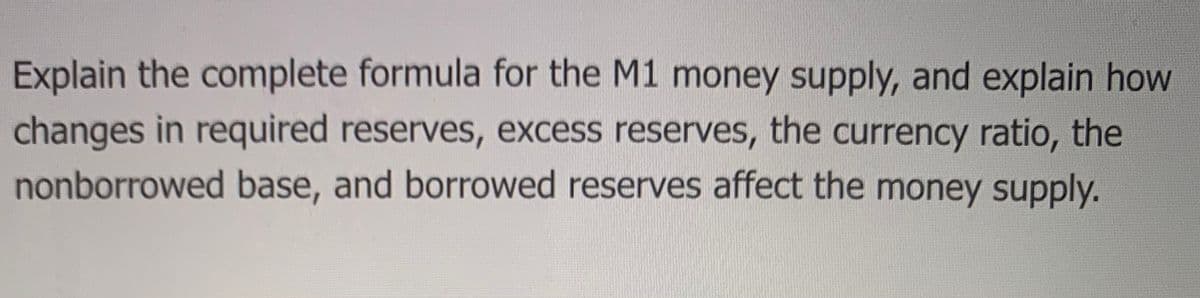 Explain the complete formula for the M1 money supply, and explain how
changes in required reserves, excess reserves, the currency ratio, the
nonborrowed base, and borrowed reserves affect the money supply.