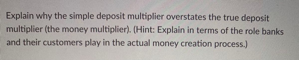 Explain why the simple deposit multiplier overstates the true deposit
multiplier (the money multiplier). (Hint: Explain in terms of the role banks
and their customers play in the actual money creation process.)