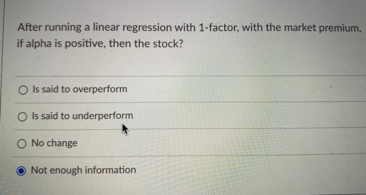 After running a linear regression with 1-factor, with the market premium,
if alpha is positive, then the stock?
O Is said to overperform
O Is said to underperform
O No change
O Not enough information
