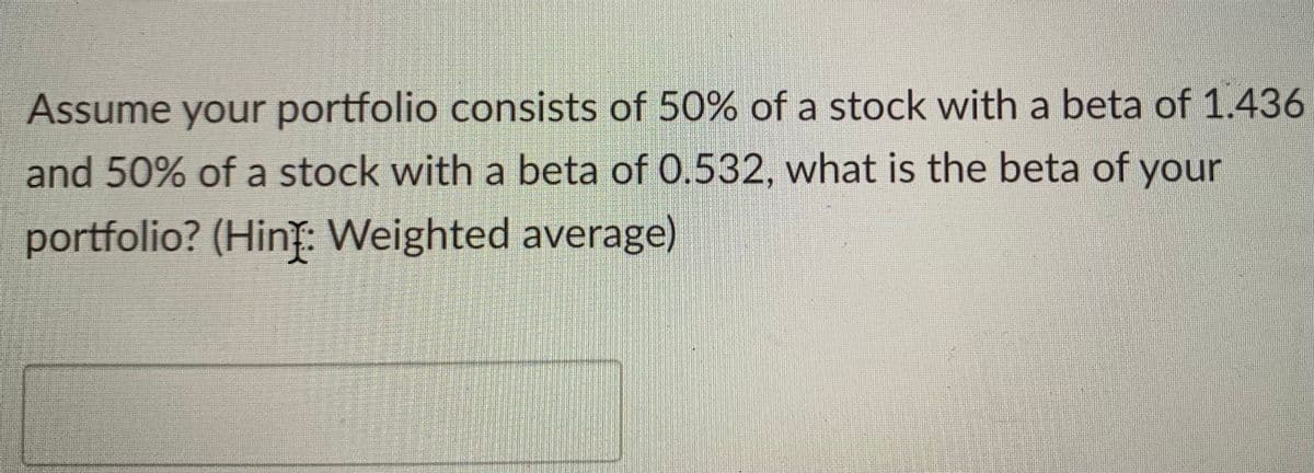 Assume your portfolio consists of 50% of a stock with a beta of 1.436
and 50% of a stock with a beta of 0.532, what is the beta of your
portfolio? (Hint: Weighted average)
