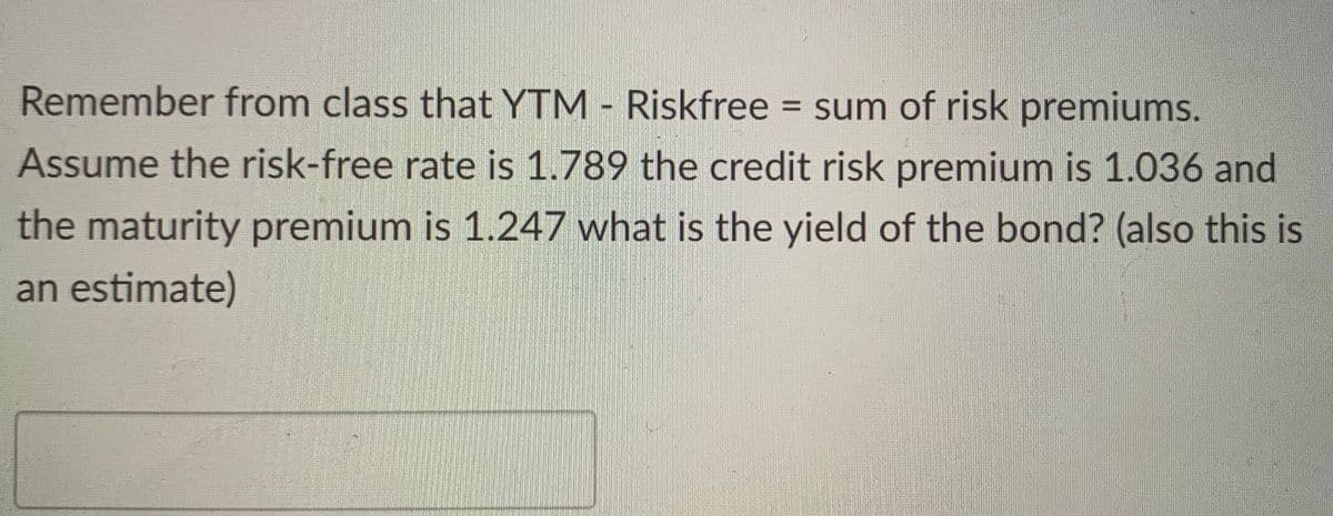 Remember from class that YTM - Riskfree = sum of risk premiums.
Assume the risk-free rate is 1.789 the credit risk premium is 1.036 and
the maturity premium is 1.247 what is the yield of the bond? (also this is
an estimate)