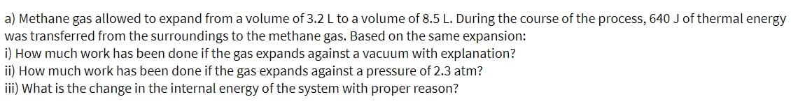 a) Methane gas allowed to expand from a volume of 3.2 L to a volume of 8.5 L. During the course of the process, 640 J of thermal energy
was transferred from the surroundings to the methane gas. Based on the same expansion:
i) How much work has been done if the gas expands against a vacuum with explanation?
ii) How much work has been done if the gas expands against a pressure of 2.3 atm?
iii) What is the change in the internal energy of the system with proper reason?
