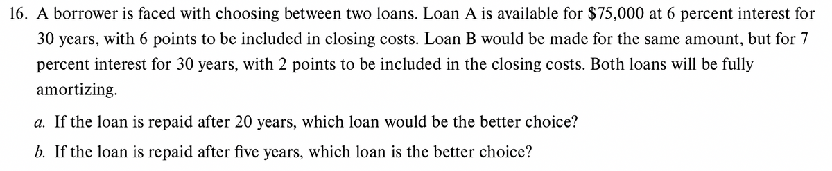 16. A borrower is faced with choosing between two loans. Loan A is available for $75,000 at 6 percent interest for
30 years, with 6 points to be included in closing costs. Loan B would be made for the same amount, but for 7
percent interest for 30 years, with 2 points to be included in the closing costs. Both loans will be fully
amortizing.
a. If the loan is repaid after 20 years, which loan would be the better choice?
b. If the loan is repaid after five years, which loan is the better choice?