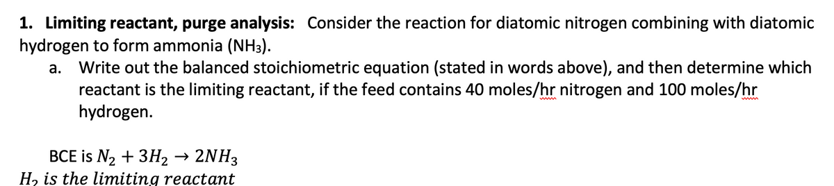 1. Limiting reactant, purge analysis: Consider the reaction for diatomic nitrogen combining with diatomic
hydrogen to form ammonia (NH3).
a. Write out the balanced stoichiometric equation (stated in words above), and then determine which
reactant is the limiting reactant, if the feed contains 40 moles/hr nitrogen and 100 moles/hr
hydrogen.
BCE is N₂ + 3H₂ → 2NH3
H₂ is the limiting reactant