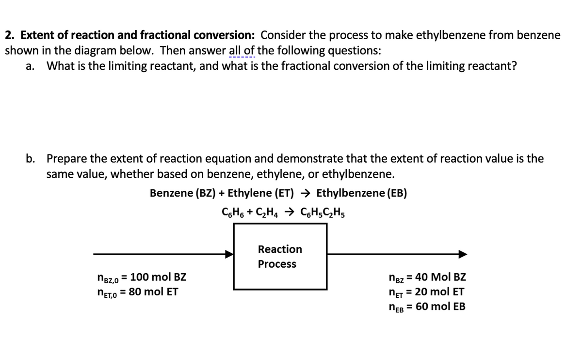 2. Extent of reaction and fractional conversion: Consider the process to make ethylbenzene from benzene
shown in the diagram below. Then answer all of the following questions:
a. What is the limiting reactant, and what is the fractional conversion of the limiting reactant?
b. Prepare the extent of reaction equation and demonstrate that the extent of reaction value is the
same value, whether based on benzene, ethylene, or ethylbenzene.
Benzene (BZ) + Ethylene (ET) → Ethylbenzene (EB)
C6H₁ + C₂H4 → CH₂C₂H5
nBZ,0 = 100 mol BZ
NET,O = 80 mol ET
Reaction
Process
nBz
= 40 Mol BZ
NET = 20 mol ET
nEB = 60 mol EB