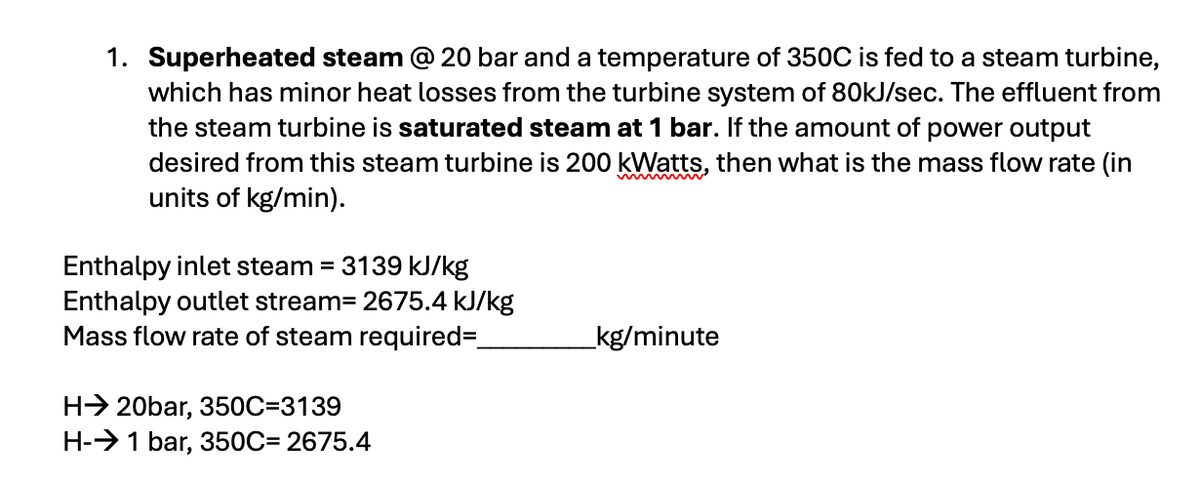 1. Superheated steam @ 20 bar and a temperature of 350C is fed to a steam turbine,
which has minor heat losses from the turbine system of 80kJ/sec. The effluent from
the steam turbine is saturated steam at 1 bar. If the amount of power output
desired from this steam turbine is 200 kWatts, then what is the mass flow rate (in
units of kg/min).
Enthalpy inlet steam = 3139 kJ/kg
Enthalpy outlet stream=2675.4 kJ/kg
Mass flow rate of steam required=_
H20bar, 350C=3139
H-→ 1 bar, 350C=2675.4
kg/minute