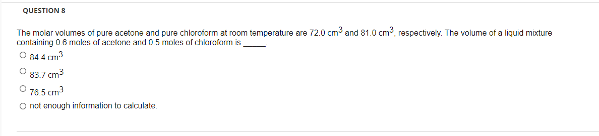QUESTION 8
The molar volumes of pure acetone and pure chloroform at room temperature are 72.0 cm³ and 81.0 cm³, respectively. The volume of a liquid mixture
containing 0.6 moles of acetone and 0.5 moles of chloroform is
O 84.4 cm³
O 83.7 cm³
76.5 cm3
O not enough information to calculate.