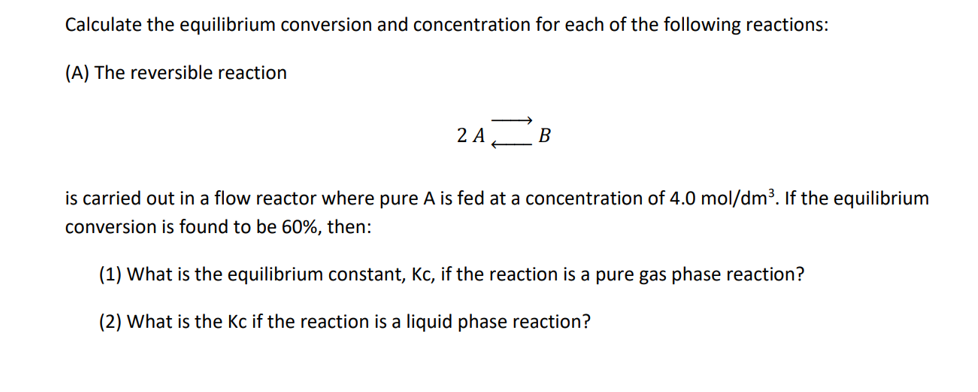 Calculate the equilibrium conversion and concentration for each of the following reactions:
(A) The reversible reaction
2 A
B
is carried out in a flow reactor where pure A is fed at a concentration of 4.0 mol/dm³. If the equilibrium
conversion is found to be 60%, then:
(1) What is the equilibrium constant, Kc, if the reaction is a pure gas phase reaction?
(2) What is the Kc if the reaction is a liquid phase reaction?