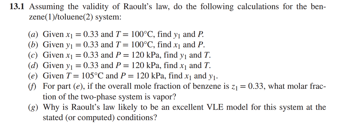 13.1 Assuming the validity of Raoult's law, do the following calculations for the ben-
zene(1)/toluene(2) system:
(a) Given x₁ = 0.33 and T = 100°C, find y₁ and P.
(b) Given y₁ = : 0.33 and T = 100°℃, find x₁ and P.
(c) Given x₁ = 0.33 and P = 120 kPa, find y₁ and T.
(d) Given y₁ = 0.33 and P = 120 kPa, find x₁ and T.
(e) Given T = 105°C and P 120 kPa, find x₁ and y₁.
=
(f) For part (e), if the overall mole fraction of benzene is z₁ = 0.33, what molar frac-
tion of the two-phase system is vapor?
(g) Why is Raoult's law likely to be an excellent VLE model for this system at the
stated (or computed) conditions?