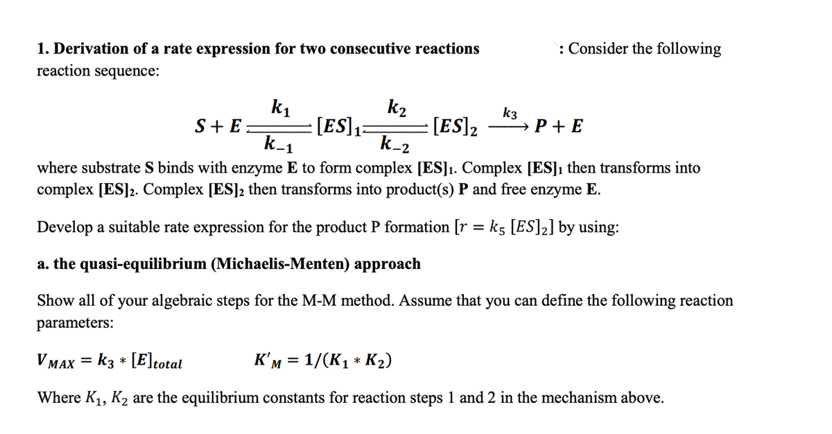 1. Derivation of a rate expression for two consecutive reactions
reaction sequence:
k₁
k₂
[ES] ₁
K-1
K-2
where substrate S binds with enzyme E to form complex [ES]₁. Complex [ES]₁ then transforms into
complex [ES]2. Complex [ES]2 then transforms into product(s) P and free enzyme E.
Develop a suitable rate expression for the product P formation [r = k5 [ES]2] by using:
a. the quasi-equilibrium (Michaelis-Menten) approach
Show all of your algebraic steps for the M-M method. Assume that you can define the following reaction
parameters:
K'M = 1/(K₁ * K₂)
VMAX = K3 * [E] total
Where K₁, K₂ are the equilibrium constants for reaction steps 1 and 2 in the mechanism above.
S+ E
[ES] 2
: Consider the following
k3
→ P+E